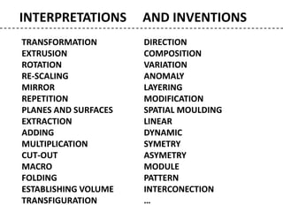 INTERPRETATIONS AND INVENTIONS
TRANSFORMATION
EXTRUSION
ROTATION
RE-SCALING
MIRROR
REPETITION
PLANES AND SURFACES
EXTRACTION
ADDING
MULTIPLICATION
CUT-OUT
MACRO
FOLDING
ESTABLISHING VOLUME
TRANSFIGURATION
DIRECTION
COMPOSITION
VARIATION
ANOMALY
LAYERING
MODIFICATION
SPATIAL MOULDING
LINEAR
DYNAMIC
SYMETRY
ASYMETRY
MODULE
PATTERN
INTERCONECTION
…
 