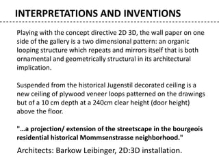 INTERPRETATIONS AND INVENTIONS
Architects: Barkow Leibinger, 2D:3D installation.
Playing with the concept directive 2D 3D, the wall paper on one
side of the gallery is a two dimensional pattern: an organic
looping structure which repeats and mirrors itself that is both
ornamental and geometrically structural in its architectural
implication.
Suspended from the historical Jugenstil decorated ceiling is a
new ceiling of plywood veneer loops patterned on the drawings
but of a 10 cm depth at a 240cm clear height (door height)
above the floor.
"…a projection/ extension of the streetscape in the bourgeois
residential historical Mommsenstrasse neighborhood."
 