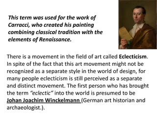 There is a movement in the field of art called Eclecticism.
In spite of the fact that this art movement might not be
recognized as a separate style in the world of design, for
many people eclecticism is still perceived as a separate
and distinct movement. The first person who has brought
the term “eclectic” into the world is presumed to be
Johan Joachim Winckelmann (German art historian and
archaeologist.).
This term was used for the work of
Carracci, who created his painting
combining classical tradition with the
elements of Renaissance.
 