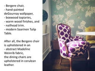 - Bergere chair,
- hand-painted
deGournay wallpaper,
- boxwood topiaries,
- warm wood finishes, and
- nailhead trim.
- modern Saarinen Tulip
Table.
After all, the Bergere chair
is upholstered in an
- abstract Madeline
Weinrib fabric,
the dining chairs are
upholstered in cerulean
leather.
 