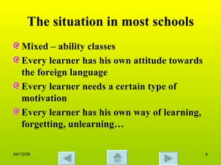 The situation in most schools Mixed – ability classes Every learner has his own attitude towards the foreign language Every learner needs a certain type of motivation  Every learner has his own way of learning, forgetting, unlearning… 