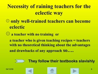 Necessity of raining teachers for the eclectic way only well-trained teachers can become eclectic a teacher with no training  or  a teacher who is given teaching recipes = teachers with no theoretical thinking about the advantages and drawbacks of any approach  so…. They follow their textbooks slavishly 