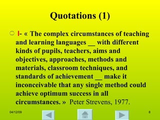 Quotations (1) I - «  The complex circumstances of teaching and learning languages __ with different kinds of pupils, teachers, aims and objectives, approaches, methods and materials, classroom techniques, and standards of achievement __ make it inconceivable that any single method could achieve optimum success in all circumstances. »  Peter Strevens, 1977.  