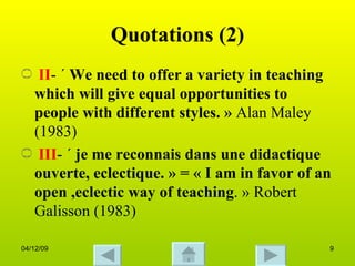 Quotations (2) II - «  We need to offer a variety in teaching which will give equal opportunities to people with different styles. »  Alan Maley (1983) III - «  je me reconnais dans une didactique ouverte, eclectique. » = « I am in favor of an open ,eclectic way of teaching . » Robert Galisson (1983) 