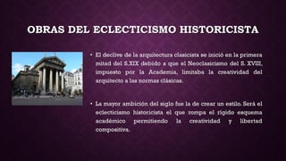 OBRAS DEL ECLECTICISMO HISTORICISTA
• El declive de la arquitectura clasicista se inició en la primera
mitad del S.XIX debido a que el Neoclasicismo del S. XVIII,
impuesto por la Academia, limitaba la creatividad del
arquitecto a las normas clásicas.
• La mayor ambición del siglo fue la de crear un estilo. Será el
eclecticismo historicista el que rompa el rígido esquema
académico permitiendo la creatividad y libertad
compositiva.
 