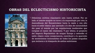 OBRAS DEL ECLECTICISMO HISTORICISTA
• Diferentes motivos impulsaron esta nueva actitud. Por un
lado, el interés surgido en torno a la arqueología; por otro, la
desconfianza del Romanticismo hacia la razón y con ello
hacia el estilo clásico, que asociado a la idea de racionalidad
dio paso al interés por las arquitecturas medievales que
rompían el canon del clasicismo. Y por último, el proyecto
del Imperio Napoleónico de ocupar Europa y extender el
estilo clásico como consecuencia, contribuyó a la aparición
de sentimientos nacionalistas en todos los países ocupados
que incitaron a la búsqueda de estilos autóctonos.
 