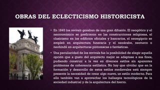 OBRAS DEL ECLECTICISMO HISTORICISTA
• En 1845 los revivals gozaban de una gran difusión. El neogótico y el
neorrománico se prefirieron en las construcciones religiosas, el
clasicismo en los edificios oficiales y bancarios, el neoegipcio se
empleó en arquitectura funeraria y el neoárabe, neoturco o
neohindú en arquitecturas pintorescas o fantásticas.
• Una peculiaridad de los revivals fue la posibilidad de elegir aquella
opción que a gusto del arquitecto mejor se adaptase a sus fines,
pudiendo construir a la vez en diversos estilos sin aparentes
problemas de coherencia estilística. No hay que olvidar que en la
formación y desarrollo de estos estilos medievales está siempre
presente la necesidad de crear algo nuevo, un estilo moderno. Para
ello también van a aprovechar los hallazgos tecnológicos de la
sociedad industrial y de la arquitectura del hierro.
 