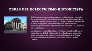 OBRAS DEL ECLECTICISMO HISTORICISTA
• En Francia encontramos interesantes realizaciones y ejemplos
del eclecticismo. Un ejemplo de arquitectura religiosa es Notre
Dame de Lorette (1823-36) de L. H. Lebas. El aspecto exterior es
el de un templo con pórtico tetrástilo de orden corintio,
mientras que el interior con cinco naves recuerda a las basílicas
paleocristianas.
• Las obras que mejor identifican el París de Napoleón III son el
Nuevo Louvre de L.T. J.Visconti y H. M. Leufel, que supone la
unión del palacio del Louvre con el de Tullerías, y la Ópera,
encargada mediante concurso público en 1860 a Charles
Garnier.
 