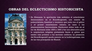 OBRAS DEL ECLECTICISMO HISTORICISTA
• En Alemania, la aportación más auténtica al eclecticismo
deminonónico es el Rrundbogenstil, una mezcla de
paleocristiano, bizantino y románico que junto con el gótico
y el primer renacimiento italiano, se unen a los
planteamientos funcionalistas. Predominó sobre todo en el
sur de Alemania entre 1830 y 1840 y fue una alternativa para
la arquitectura religiosa protestante frente al gótico que
estaba más próximo a los sectores católicos. La presencia
del Rrundbogenstil queda patente en la Ludwingstrasse, una
de las vías principales de Munich.
 