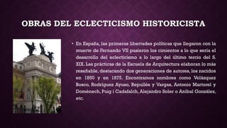 OBRAS DEL ECLECTICISMO HISTORICISTA
• En España, las primeras libertades políticas que llegaron con la
muerte de Fernando VII pusieron los cimientos a lo que sería el
desarrollo del eclecticismo a lo largo del último tercio del S.
XIX. Las prácticas de la Escuela de Arquitectura elaboran lo más
reseñable, destacando dos generaciones de autores, los nacidos
en 1850 y en 1875. Encontramos nombres como Velázquez
Bosco, Rodríguez Ayuso, Repullés y Vargas, Antonio Martorel y
Domènech, Puig i Cadafalch, Alejandro Soler o Aníbal González,
etc.
 