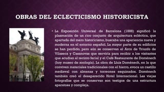 OBRAS DEL ECLECTICISMO HISTORICISTA
• La Exposición Universal de Barcelona (1888) significó la
plasmación de un rico conjunto de arquitectura ecléctica, que
apartada del mero historicismo, buscaba una apariencia nueva y
moderna en el entorno español. La mayor parte de su edificios
se han perdido, pero aún se conservan el Arco de Triunfo de
Vilaseca y Casanovas que serviría para recibir a los visitantes
que acudían al recinto ferial y el Café Restaurante de Doménech
(hoy museo de zoología). La obra de Lluis Domènech, en la que
conviven materiales tradicionales con el hierro, evoca un castillo
medieval con almenas y torreones esquinados. Domènech
también creó el desaparecido Hotel Internacional. Las viejas
fotografías que se conservan son testigos de una estructura
aparatosa y compleja.
 