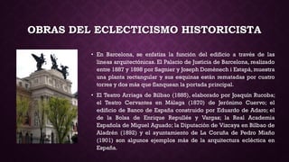 OBRAS DEL ECLECTICISMO HISTORICISTA
• En Barcelona, se enfatiza la función del edificio a través de las
líneas arquitectónicas. El Palacio de Justicia de Barcelona, realizado
entre 1887 y 1898 por Sagnier y Joseph Domènech i Estapà, muestra
una planta rectangular y sus esquinas están rematadas por cuatro
torres y dos más que flanquean la portada principal.
• El Teatro Arriaga de Bilbao (1885), elaborado por Joaquín Rucoba;
el Teatro Cervantes en Málaga (1870) de Jerónimo Cuervo; el
edificio de Banco de España construido por Eduardo de Adaro; el
de la Bolsa de Enrique Repullés y Vargas; la Real Academia
Española de Miguel Aguado; la Diputación de Vizcaya en Bilbao de
Aladrén (1892) y el ayuntamiento de La Coruña de Pedro Miaño
(1901) son algunos ejemplos más de la arquitectura ecléctica en
España.
 