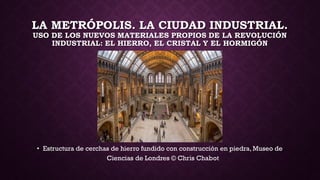 LA METRÓPOLIS. LA CIUDAD INDUSTRIAL.
USO DE LOS NUEVOS MATERIALES PROPIOS DE LA REVOLUCIÓN
INDUSTRIAL: EL HIERRO, EL CRISTAL Y EL HORMIGÓN
• Estructura de cerchas de hierro fundido con construcción en piedra, Museo de
Ciencias de Londres © Chris Chabot
 