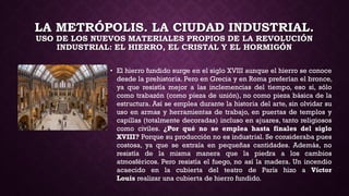 LA METRÓPOLIS. LA CIUDAD INDUSTRIAL.
USO DE LOS NUEVOS MATERIALES PROPIOS DE LA REVOLUCIÓN
INDUSTRIAL: EL HIERRO, EL CRISTAL Y EL HORMIGÓN
• El hierro fundido surge en el siglo XVIII aunque el hierro se conoce
desde la prehistoria. Pero en Grecia y en Roma preferían el bronce,
ya que resistía mejor a las inclemencias del tiempo, eso sí, sólo
como trabazón (como pieza de unión), no como pieza básica de la
estructura. Así se emplea durante la historia del arte, sin olvidar su
uso en armas y herramientas de trabajo, en puertas de templos y
capillas (totalmente decoradas) incluso en ajuares, tanto religiosos
como civiles. ¿Por qué no se emplea hasta finales del siglo
XVIII? Porque su producción no es industrial. Se consideraba pues
costosa, ya que se extraía en pequeñas cantidades. Además, no
resistía de la misma manera que la piedra a los cambios
atmosféricos. Pero resistía el fuego, no así la madera. Un incendio
acaecido en la cubierta del teatro de París hizo a Víctor
Louis realizar una cubierta de hierro fundido.
 
