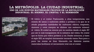 LA METRÓPOLIS. LA CIUDAD INDUSTRIAL.
USO DE LOS NUEVOS MATERIALES PROPIOS DE LA REVOLUCIÓN
INDUSTRIAL: EL HIERRO, EL CRISTAL Y EL HORMIGÓN
• El vidrio y el cristal: Fusionando, a altas temperaturas, una
mezcla de arena y carbonato sódico o potásico a la que se le
añade pequeñas cantidades de carbonato cálcico, magnesio,
aluminio y otros cuerpos se obtiene una sustancia mineral:
el vidrio. El cristal se conoce por su nombre desde el siglo XV
por ser lo más transparente de la industria del vidrio. Un cristal
que se forma por vidrio potásico y cal. Desde entonces, y hasta
el siglo XIX, se empleó únicamente cerrando vanos. Pero poco a
poco los muros se iban liberando…los distintos nuevos
materiales facilitaron el cerramiento total con el cristal.
 