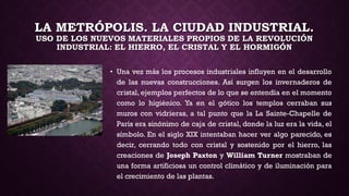 LA METRÓPOLIS. LA CIUDAD INDUSTRIAL.
USO DE LOS NUEVOS MATERIALES PROPIOS DE LA REVOLUCIÓN
INDUSTRIAL: EL HIERRO, EL CRISTAL Y EL HORMIGÓN
• Una vez más los procesos industriales influyen en el desarrollo
de las nuevas construcciones. Así surgen los invernaderos de
cristal, ejemplos perfectos de lo que se entendía en el momento
como lo higiénico. Ya en el gótico los templos cerraban sus
muros con vidrieras, a tal punto que la La Sainte-Chapelle de
París era sinónimo de caja de cristal, donde la luz era la vida, el
símbolo. En el siglo XIX intentaban hacer ver algo parecido, es
decir, cerrando todo con cristal y sostenido por el hierro, las
creaciones de Joseph Paxton y William Turner mostraban de
una forma artificiosa un control climático y de iluminación para
el crecimiento de las plantas.
 