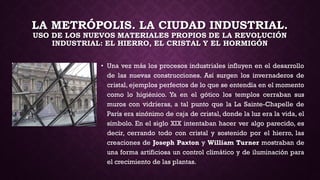LA METRÓPOLIS. LA CIUDAD INDUSTRIAL.
USO DE LOS NUEVOS MATERIALES PROPIOS DE LA REVOLUCIÓN
INDUSTRIAL: EL HIERRO, EL CRISTAL Y EL HORMIGÓN
• Una vez más los procesos industriales influyen en el desarrollo
de las nuevas construcciones. Así surgen los invernaderos de
cristal, ejemplos perfectos de lo que se entendía en el momento
como lo higiénico. Ya en el gótico los templos cerraban sus
muros con vidrieras, a tal punto que la La Sainte-Chapelle de
París era sinónimo de caja de cristal, donde la luz era la vida, el
símbolo. En el siglo XIX intentaban hacer ver algo parecido, es
decir, cerrando todo con cristal y sostenido por el hierro, las
creaciones de Joseph Paxton y William Turner mostraban de
una forma artificiosa un control climático y de iluminación para
el crecimiento de las plantas.
 