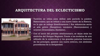 ARQUITECTURA DEL ECLECTICISMO
• También se utiliza para definir este período la palabra
Historicismo, que se refiere a una nueva visión de la Historia,
en la que se indaga filosóficamente.1 Sus referencias serán
el arte gótico (Neogótico), románico (Neorrománico) y
oriental (Orientalismo, Exotismo).
• Con el inicio del proceso revolucionario, se dejan atrás los
símbolos del Antiguo Régimen. Frente a los modelos de arte
refinado de la aristocracia y los grandes palacios barrocos
de los príncipes, aparece una nueva retórica, con símbolos
procedentes de la Antigüedad.
 