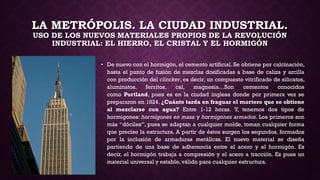 LA METRÓPOLIS. LA CIUDAD INDUSTRIAL.
USO DE LOS NUEVOS MATERIALES PROPIOS DE LA REVOLUCIÓN
INDUSTRIAL: EL HIERRO, EL CRISTAL Y EL HORMIGÓN
• De nuevo con el hormigón, el cemento artificial. Se obtiene por calcinación,
hasta el punto de fusión de mezclas dosificadas a base de caliza y arcilla
con producción del clincker, es decir, un compuesto vitrificado de silicatos,
aluminatos, ferritos, cal, magnesia…Son cementos conocidos
como Portland, pues es en la ciudad inglesa donde por primera vez se
prepararon en 1824. ¿Cuánto tarda en fraguar el mortero que se obtiene
al mezclarse con agua? Entre 1-12 horas. Y, tenemos dos tipos de
hormigones: hormigones en masa y hormigones armados. Los primeros son
más “dóciles”, pues se adaptan a cualquier molde, toman cualquier forma
que precise la estructura. A partir de éstos surgen los segundos, formados
por la inclusión de armaduras metálicas. El nuevo material se diseña
partiendo de una base de adherencia entre el acero y el hormigón. Es
decir, el hormigón trabaja a compresión y el acero a tracción. Es pues un
material universal y estable,válido para cualquier estructura.
 
