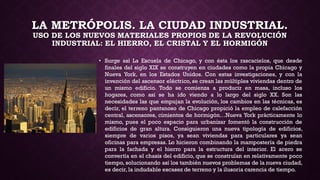 LA METRÓPOLIS. LA CIUDAD INDUSTRIAL.
USO DE LOS NUEVOS MATERIALES PROPIOS DE LA REVOLUCIÓN
INDUSTRIAL: EL HIERRO, EL CRISTAL Y EL HORMIGÓN
• Surge así La Escuela de Chicago, y con ésta los rascacielos, que desde
finales del siglo XIX se construyen en ciudades como la propia Chicago y
Nueva York, en los Estados Unidos. Con estas investigaciones, y con la
invención del ascensor eléctrico, se crean las múltiples viviendas dentro de
un mismo edificio. Todo se comienza a producir en masa, incluso los
hogares, como así se ha ido viendo a lo largo del siglo XX. Son las
necesidades las que empujan la evolución, los cambios en las técnicas, es
decir, el terreno pantanoso de Chicago propició la empleo de calefacción
central, ascensores, cimientos de hormigón…Nueva York prácticamente lo
mismo, pues el poco espacio para urbanizar fomentó la construcción de
edificios de gran altura. Consiguieron una nueva tipología de edificios,
siempre de varios pisos, ya sean viviendas para particulares ya sean
oficinas para empresas. Lo hicieron combinando la mampostería de piedra
para la fachada y el hierro para la estructura del interior. El acero se
convertía en el chasis del edificio, que se construían en relativamente poco
tiempo, solucionando así los también nuevos problemas de la nueva ciudad,
es decir, la indudable escasez de terreno y la ilusoria carencia de tiempo.
 