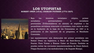 LOS UTOPISTAS
ROBERT OWEN (1816), CHARLES FOURIER (1772-1837)
• Bajo los términos socialismo utópico, primer
socialismo, protosocialismo o socialismo
premarxista (Frühsozialismus, en alemán) se engloban a los
pensadores socialistas anteriores al marxismo, cuyo inicio se sitúa
en la fundación de la Liga de los Comunistas en 1847 y la
publicación al año siguiente de su programa, el Manifiesto
Comunista.
• Los representantes más destacados del primer socialismo son
Robert Owen en Inglaterra, y Henri de Saint-Simon, Charles
Fourier, Flora Tristan y Étienne Cabet en Francia. También se
pueden incluir las corrientes insurreccionalistas de Graco Babeuf,
Filippo Buonarroti y los neobabuvistas y de Auguste Blanqui.
 