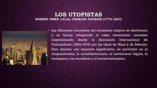LOS UTOPISTAS
ROBERT OWEN (1816), CHARLES FOURIER (1772-1837)
• Las diferentes corrientes del socialismo utópico se disolvieron
o se fueron integrando al vasto movimiento socialista
hegemonizado desde la Asociación Internacional de
Trabajadores (1864-1876) por las ideas de Marx y de Bakunin.
Pero dejaron una impronta significativa, en particular en el
cooperativismo, la socialdemocracia, el movimiento hippie, el
ecologismo, las ecoaldeas y el socialcristianismo.
 