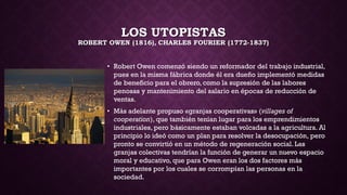 LOS UTOPISTAS
ROBERT OWEN (1816), CHARLES FOURIER (1772-1837)
• Robert Owen comenzó siendo un reformador del trabajo industrial,
pues en la misma fábrica donde él era dueño implementó medidas
de beneficio para el obrero, como la supresión de las labores
penosas y mantenimiento del salario en épocas de reducción de
ventas.
• Más adelante propuso «granjas cooperativas» (villages of
cooperation), que también tenían lugar para los emprendimientos
industriales, pero básicamente estaban volcadas a la agricultura. Al
principio lo ideó como un plan para resolver la desocupación, pero
pronto se convirtió en un método de regeneración social. Las
granjas colectivas tendrían la función de generar un nuevo espacio
moral y educativo, que para Owen eran los dos factores más
importantes por los cuales se corrompían las personas en la
sociedad.
 