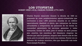 LOS UTOPISTAS
ROBERT OWEN (1816), CHARLES FOURIER (1772-1837)
• Charles Fourier desarrolló durante la década de 1820 su
propuesta de crear establecimientos agrario-industriales que
convocaran a unas 1.600 personas, alojadas en un edificio
especialmente diseñado al efecto, que trabajarían las tierras
circundantes y compartirían las ganancias de las ventas. La
comunidad garantizaría los servicios generales y todos
trabajarían, incluso los niños, pero el trabajo no sería penoso
sino atractivo. Los miembros del falansterio elegirían las
labores que más les gustaran, ninguna tarea duraría más de dos
horas, pero la jornada laboral sería muy extensa. Fourier era un
defensor del «trabajo atractivo», idea que desarrolló más tarde
Pierre-Joseph Proudhon.
 