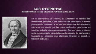 LOS UTOPISTAS
ROBERT OWEN (1816), CHARLES FOURIER (1772-1837)
• En la concepción de Fourier, el falansterio se crearía con
inversiones privadas, a las cuales se les devolvería el dinero
prestado sin intereses. A su vez, los miembros del falansterio
cobrarían un salario por las tareas realizadas, pero estas no
tendrían todas la misma remuneración. Por otra parte, el talento
sería recompensado especialmente. Se armaba de esa forma el
triángulo de intereses que planteaba Fourier: el capital, el
talento y el trabajo.
 