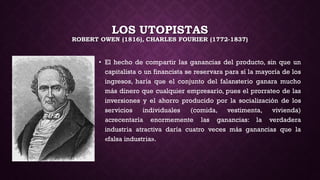 LOS UTOPISTAS
ROBERT OWEN (1816), CHARLES FOURIER (1772-1837)
• El hecho de compartir las ganancias del producto, sin que un
capitalista o un financista se reservara para sí la mayoría de los
ingresos, haría que el conjunto del falansterio ganara mucho
más dinero que cualquier empresario, pues el prorrateo de las
inversiones y el ahorro producido por la socialización de los
servicios individuales (comida, vestimenta, vivienda)
acrecentaría enormemente las ganancias: la verdadera
industria atractiva daría cuatro veces más ganancias que la
«falsa industria».
 