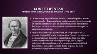 LOS UTOPISTAS
ROBERT OWEN (1816), CHARLES FOURIER (1772-1837)
• De esa forma, según Fourier, un solo falansterio podría actuar
como ejemplo y los capitalistas, paulatinamente, invertirían más
en nuevos falansterios que en emprendimientos particulares.
Así, en pocos años, el mundo entero estaría dominado por la
asociación económica.
• Fourier desarrolló una clasificación de los períodos de la
historia. El siglo XIX era la «civilización». Cuando proliferaran
los falansterios se llegaría al «garantismo». Pero más allá,
cuando los falansterios no compitieran ya con el capital
individual, el mundo llegaría a la «armonía», sociedad ideal
donde todos serían libres, tanto desde el punto de vista
económico y legal como cultural y sexual.
 