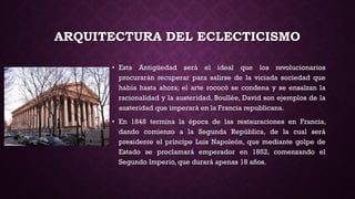 ARQUITECTURA DEL ECLECTICISMO
• Esta Antigüedad será el ideal que los revolucionarios
procurarán recuperar para salirse de la viciada sociedad que
había hasta ahora; el arte rococó se condena y se ensalzan la
racionalidad y la austeridad. Boullée, David son ejemplos de la
austeridad que imperará en la Francia republicana.
• En 1848 termina la época de las restauraciones en Francia,
dando comienzo a la Segunda República, de la cual será
presidente el príncipe Luis Napoleón, que mediante golpe de
Estado se proclamará emperador en 1852, comenzando el
Segundo Imperio, que durará apenas 18 años.
 