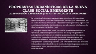 PROPUESTAS URBANÍSTICAS DE LA NUEVA
CLASE SOCIAL EMERGENTE
LA BURGUESÍA: HAUSSMANN (1853) Y SU PROPUESTA PARA PARIS.
• La industria y los transportes pesados se apropiaron del espacio sin
respetar las áreas naturales,sin responder a ningún plan o estrategia.Por
su parte, dentro de las ciudades fabriles se construyeron muy a prisa y en
grandes cantidades los barrios obreros que albergarían toda la mano de
obra procedente del ámbito rural.
• Al principio, los barrios o slums alojaron de manera desordenada las
viviendas, las fábricas y las instalaciones del transporte pesado. Su
principal característica era el máximo aprovechamiento del espacio,
traducido en pequeñas viviendas, hacinadas,que carecían de luz y
ventilación necesaria,además de que carecían de infraestructura y
equipamiento hidráulico y sanitario.Con estas condiciones,las ciudades
industriales tenían altos índices de mortandad infantil,pues su ambiente
constituía un factor que propiciaba la propagación masiva de
enfermedades.
 