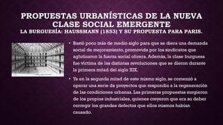 PROPUESTAS URBANÍSTICAS DE LA NUEVA
CLASE SOCIAL EMERGENTE
LA BURGUESÍA: HAUSSMANN (1853) Y SU PROPUESTA PARA PARIS.
• Bastó poco más de medio siglo para que se diera una demanda
social de mejoramiento, promovida por los sindicatos que
aglutinaron la fuerza social obrera. Además, la clase burguesa
fue víctima de las distintas revoluciones que se dieron durante
la primera mitad del siglo XIX.
• Ya en la segunda mitad de este mismo siglo, se comenzó a
operar una serie de proyectos que respondía a la regeneración
de las condiciones urbanas. Las primeras propuestas surgieron
de los propios industriales, quienes creyeron que era su deber
corregir los grandes defectos que ellos mismos habían
causado.
 