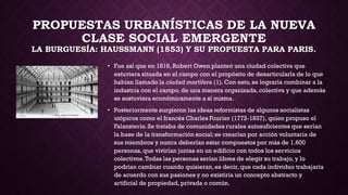 PROPUESTAS URBANÍSTICAS DE LA NUEVA
CLASE SOCIAL EMERGENTE
LA BURGUESÍA: HAUSSMANN (1853) Y SU PROPUESTA PARA PARIS.
• Fue así que en 1816, Robert Owen planteó una ciudad colectiva que
estuviera situada en el campo con el propósito de desarticularla de lo que
habían llamado la ciudad mortífera (1). Con esto, se lograría combinar a la
industria con el campo, de una manera organizada,colectiva y que además
se sostuviera económicamente a sí misma.
• Posteriormente surgieron las ideas reformistas de algunos socialistas
utópicos como el francés Charles Fourier (1772-1837), quien propuso el
Falansterio.Se trataba de comunidades rurales autosuficientes que serían
la base de la transformación social;se crearían por acción voluntaria de
sus miembros y nunca deberían estar compuestos por más de 1,600
personas,que vivirían juntas en un edificio con todos los servicios
colectivos.Todas las personas serían libres de elegir su trabajo, y lo
podrían cambiar cuando quisieran,es decir, que cada individuo trabajaría
de acuerdo con sus pasiones y no existiría un concepto abstracto y
artificial de propiedad, privada o común.
 