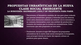 PROPUESTAS URBANÍSTICAS DE LA NUEVA
CLASE SOCIAL EMERGENTE
LA BURGUESÍA: HAUSSMANN (1853) Y SU PROPUESTA PARA PARIS.
• Físicamente, el falansterio constaba de una gran plaza rodeada
por plantas industriales, granjas y viviendas para los obreros;
todos estos elementos estaban en contacto con la naturaleza y,
en conjunto, funcionaban como una entidad de producción y
consumo de manera que la ciudad era autosuficiente. Cabe
mencionar que esta propuesta no tuvo éxito.
• Finalmente, durante el siglo XIX llegaron las propuestas
urbanísticas de la nueva clase social emergente: la burguesía,
cuyo principal interés era hacer del espacio urbano un
producto para ganar dinero.
 