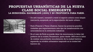 PROPUESTAS URBANÍSTICAS DE LA NUEVA
CLASE SOCIAL EMERGENTE
LA BURGUESÍA: HAUSSMANN (1853) Y SU PROPUESTA PARA PARIS.
• De esta manera, comenzó a verse al espacio urbano como simple
mercancía, surgiendo así la especulación del suelo urbano.
• París (Francia) y Viena (Austria), fueron las primeras grandes
ciudades que experimentaron este tipo de transformación con
antecedentes en la revolución industrial.
• En el caso de París no puede dejar de mencionarse la labor del
prefecto de la ciudad, Haussmann, quien desde 1853 tuvo la labor
de realizar una profunda remodelación de la ciudad histórica,
siguiendo un modelo urbanístico inspirado en la ciudad del
barroco (2).
 