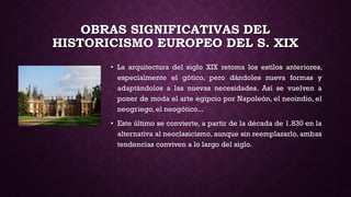 OBRAS SIGNIFICATIVAS DEL
HISTORICISMO EUROPEO DEL S. XIX
• La arquitectura del siglo XIX retoma los estilos anteriores,
especialmente el gótico, pero dándoles nueva formas y
adaptándolos a las nuevas necesidades. Así se vuelven a
poner de moda el arte egipcio por Napoleón, el neoindio, el
neogriego, el neogótico...
• Este último se convierte, a partir de la década de 1.830 en la
alternativa al neoclasicismo, aunque sin reemplazarlo, ambas
tendencias conviven a lo largo del siglo.
 