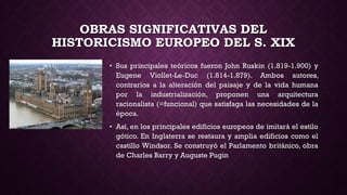 OBRAS SIGNIFICATIVAS DEL
HISTORICISMO EUROPEO DEL S. XIX
• Sus principales teóricos fueron John Ruskin (1.819-1.900) y
Eugene Viollet-Le-Duc (1.814-1.879). Ambos autores,
contrarios a la alteración del paisaje y de la vida humana
por la industrialización, proponen una arquitectura
racionalista (=funcional) que satisfaga las necesidades de la
época.
• Así, en los principales edificios europeos de imitará el estilo
gótico. En Inglaterra se restaura y amplia edificios como el
castillo Windsor. Se construyó el Parlamento británico, obra
de Charles Barry y Auguste Pugin
 