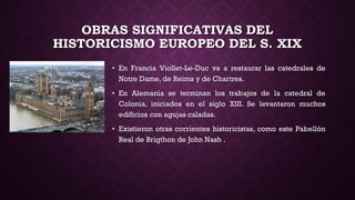 OBRAS SIGNIFICATIVAS DEL
HISTORICISMO EUROPEO DEL S. XIX
• En Francia Viollet-Le-Duc va a restaurar las catedrales de
Notre Dame, de Reims y de Chartres.
• En Alemania se terminan los trabajos de la catedral de
Colonia, iniciados en el siglo XIII. Se levantaron muchos
edificios con agujas caladas.
• Existieron otras corrientes historicistas, como este Pabellón
Real de Brigthon de John Nash .
 