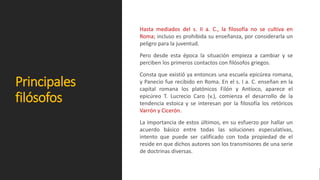 Principales
filósofos
Hasta mediados del s. II a. C., la filosofía no se cultiva en
Roma; incluso es prohibida su enseñanza, por considerarla un
peligro para la juventud.
Pero desde esta época la situación empieza a cambiar y se
perciben los primeros contactos con filósofos griegos.
Consta que existió ya entonces una escuela epicúrea romana,
y Panecio fue recibido en Roma. En el s. I a. C. enseñan en la
capital romana los platónicos Filón y Antíoco, aparece el
epicúreo T. Lucrecio Caro (v.), comienza el desarrollo de la
tendencia estoica y se interesan por la filosofía los retóricos
Varrón y Cicerón.
La importancia de estos últimos, en su esfuerzo por hallar un
acuerdo básico entre todas las soluciones especulativas,
intento que puede ser calificado con toda propiedad de el
reside en que dichos autores son los transmisores de una serie
de doctrinas diversas.
 