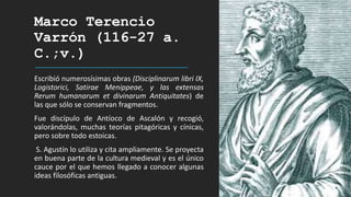 Marco Terencio
Varrón (116-27 a.
C.;v.)
Escribió numerosísimas obras (Disciplinarum libri IX,
Logistorici, Satirae Menippeae, y las extensas
Rerum humanarum et divinarum Antiquitates) de
las que sólo se conservan fragmentos.
Fue discípulo de Antíoco de Ascalón y recogió,
valorándolas, muchas teorías pitagóricas y cínicas,
pero sobre todo estoicas.
S. Agustín lo utiliza y cita ampliamente. Se proyecta
en buena parte de la cultura medieval y es el único
cauce por el que hemos llegado a conocer algunas
ideas filosóficas antiguas.
 
