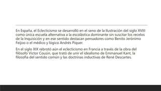 En España, el Eclecticismo se desarrolló en el seno de la Ilustración del siglo XVIII
como única escuela alternativa a la escolástica dominante sin suscitar los recelos
de la Inquisición y en ese sentido destacan pensadores como Benito Jerónimo
Feijoo o el médico y lógico Andrés Piquer.
En el siglo XIX rebrotó aún el eclecticismo en Francia a través de la obra del
filósofo Victor Cousin, que trató de unir el idealismo de Emmanuel Kant, la
filosofía del sentido común y las doctrinas inductivas de René Descartes.
 