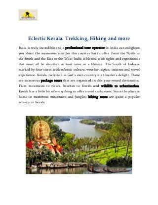 Eclectic Kerala. Trekking, Hiking and more
India is truly incredible and a professional tour operator in India can enlighten
you about the numerous miracles this country has to offer. From the North to
the South and the East to the West; India is blessed with sights and experiences
that must all be absorbed at least once in a lifetime. The South of India is
marked by four states with eclectic culture, weather, sights, cuisines and travel
experience. Kerala, reckoned as God’s own country is a traveler’s delight. There
are numerous package tours that are organized in this year round destination.
From mountains to rivers, beaches to forests and wildlife to urbanization;
Kerala has a little bit of everything to offer travel enthusiasts. Since the place is
home to numerous mountains and jungles; hiking tours are quite a popular
activity in Kerala.
 