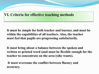 VI. Criteria for effective teaching methods
It must be simple for both teacher and learner, and must be
within the capabilities of all teachers. Also, the teacher
must feel that pupils are progressing satisfactorily.
It must bring about a balance between the spoken and
written or printed word (and must be flexible enough for the
teacher to concentrate on the area (s)he wants).
It must overcome the conflict between fluency and
accuracy.
 
