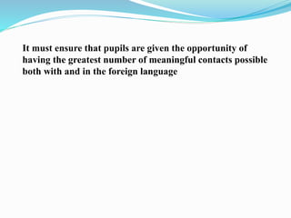 It must ensure that pupils are given the opportunity of
having the greatest number of meaningful contacts possible
both with and in the foreign language
 