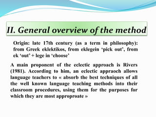 II. General overview of the method
A main proponent of the eclectic approach is Rivers
(1981). According to him, an eclectic appraoch allows
language teachers to « absorb the best techniques of all
the well known language teaching methods into their
classroom procedures, using them for the purposes for
which they are most approproate »
Origin: late 17th century (as a term in philosophy):
from Greek eklektikos, from eklegein ‘pick out’, from
ek ‘out’ + lege in ‘choose’
 