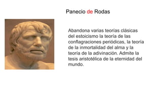 Panecio de Rodas
Abandona varias teorías clásicas
del estoicismo la teoría de las
conflagraciones periódicas, la teoría
de la inmortalidad del alma y la
teoría de la adivinación. Admite la
tesis aristotélica de la eternidad del
mundo.
