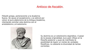 Filósofo griego, perteneciente a la Academia
Nueva. Se opuso al escepticismo y se esforzó por
volver al puro platonismo de la Antigua Academia,
intentando conciliar esta doctrina con el
aristotelismo y el estoicismo.
Su doctrina es un eclecticismo dogmático. A pesar
de la escasa originalidad, tuvo gran influjo en la
filosofía posterior y puso de manifiesto la
posibilidad de lograr un núcleo de verdades
filosóficas, no obstante la diversidad de tantas
corrientes.
Antíoco de Ascalón.