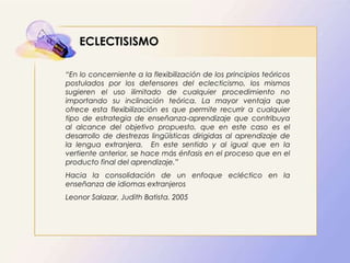 ECLECTISISMO
“En lo concerniente a la flexibilización de los principios teóricos
postulados por los defensores del eclecticismo, los mismos
sugieren el uso ilimitado de cualquier procedimiento no
importando su inclinación teórica. La mayor ventaja que
ofrece esta flexibilización es que permite recurrir a cualquier
tipo de estrategia de enseñanza-aprendizaje que contribuya
al alcance del objetivo propuesto, que en este caso es el
desarrollo de destrezas lingüísticas dirigidas al aprendizaje de
la lengua extranjera. En este sentido y al igual que en la
vertiente anterior, se hace más énfasis en el proceso que en el
producto final del aprendizaje.”
Hacia la consolidación de un enfoque ecléctico en la
enseñanza de idiomas extranjeros
Leonor Salazar, Judith Batista. 2005
 